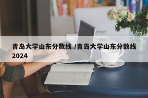 青岛大学山东分数线./青岛大学山东分数线2024