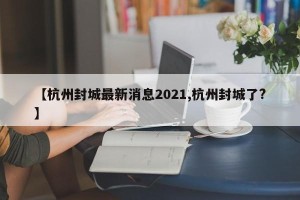 【杭州封城最新消息2021,杭州封城了?】