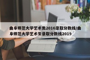 曲阜师范大学艺术类2016录取分数线/曲阜师范大学艺术生录取分数线2019