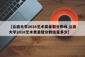 【云南大学2016艺术类录取分数线,云南大学2016艺术类录取分数线是多少】