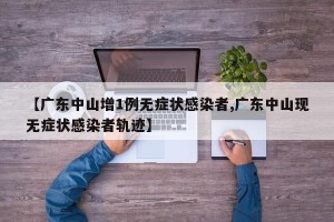 【广东中山增1例无症状感染者,广东中山现无症状感染者轨迹】