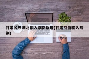 甘肃公布湖北输入病例轨迹(甘肃疫情输入病例)