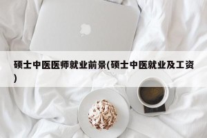 硕士中医医师就业前景(硕士中医就业及工资)