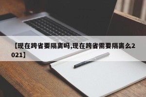 【现在跨省要隔离吗,现在跨省需要隔离么2021】