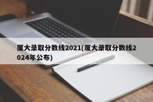 厦大录取分数线2021(厦大录取分数线2024年公布)