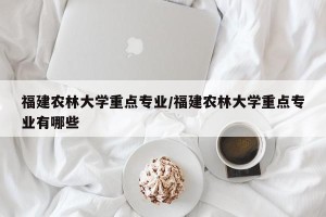 福建农林大学重点专业/福建农林大学重点专业有哪些