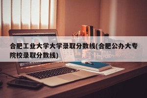 合肥工业大学大学录取分数线(合肥公办大专院校录取分数线)
