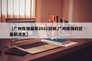 【广州疫情最新2021封城,广州疫情封区最新消息】