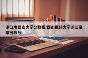 浙江考西南大学分数线/西南医科大学浙江录取分数线