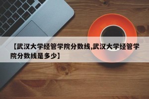 【武汉大学经管学院分数线,武汉大学经管学院分数线是多少】
