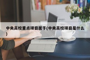 中央高校重点项目属于(中央高校项目是什么)