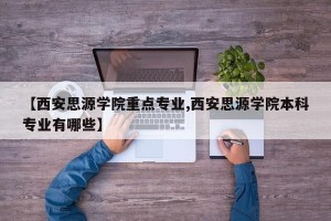 【西安思源学院重点专业,西安思源学院本科专业有哪些】