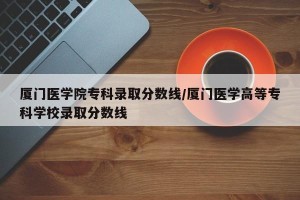 厦门医学院专科录取分数线/厦门医学高等专科学校录取分数线
