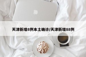 天津新增8例本土确诊/天津新增88例