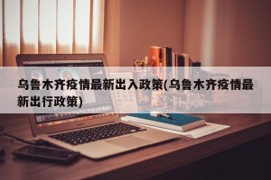 乌鲁木齐疫情最新出入政策(乌鲁木齐疫情最新出行政策)