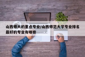 山西师大的重点专业/山西师范大学专业排名最好的专业有哪些