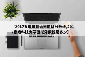 【2017香港科技大学面试分数线,2017香港科技大学面试分数线是多少】