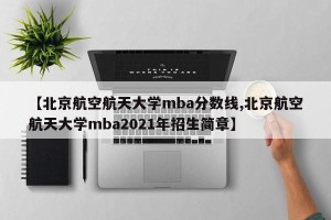 【北京航空航天大学mba分数线,北京航空航天大学mba2021年招生简章】