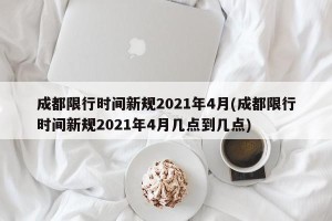 成都限行时间新规2021年4月(成都限行时间新规2021年4月几点到几点)