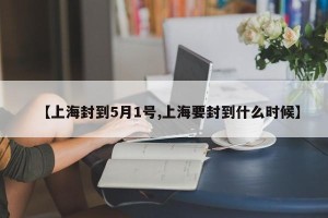 【上海封到5月1号,上海要封到什么时候】