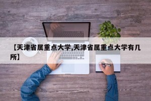 【天津省属重点大学,天津省属重点大学有几所】