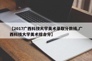 【2017广西科技大学美术录取分数线,广西科技大学美术综合分】