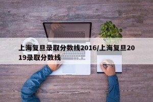 上海复旦录取分数线2016/上海复旦2019录取分数线