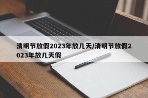 清明节放假2023年放几天/清明节放假2023年放几天假