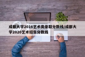 成都大学2016艺术类录取分数线/成都大学2020艺术招生分数线