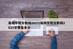 亳州学院分数线2017/亳州学院分数线2025学费是多少