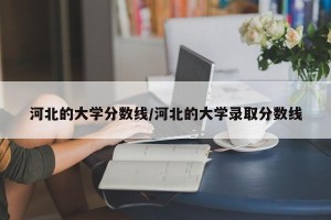 河北的大学分数线/河北的大学录取分数线