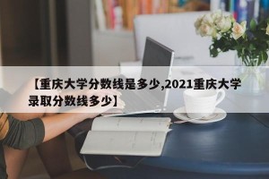 【重庆大学分数线是多少,2021重庆大学录取分数线多少】