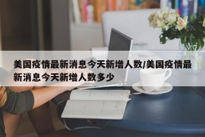 美国疫情最新消息今天新增人数/美国疫情最新消息今天新增人数多少