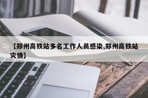【郑州高铁站多名工作人员感染,郑州高铁站灾情】