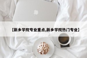 【新乡学院专业重点,新乡学院热门专业】