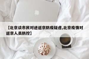 【北京谈市民对进返京防疫疑虑,北京疫情对返京人员防控】