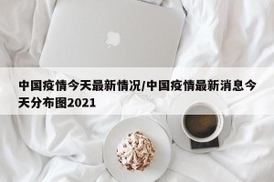 中国疫情今天最新情况/中国疫情最新消息今天分布图2021