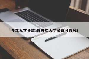 今年大学分数线(去年大学录取分数线)