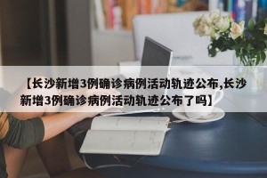 【长沙新增3例确诊病例活动轨迹公布,长沙新增3例确诊病例活动轨迹公布了吗】