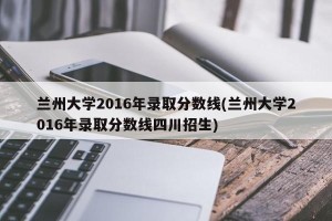 兰州大学2016年录取分数线(兰州大学2016年录取分数线四川招生)