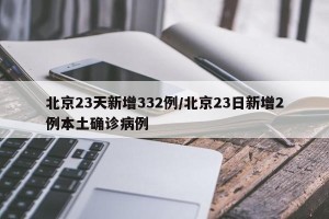 北京23天新增332例/北京23日新增2例本土确诊病例