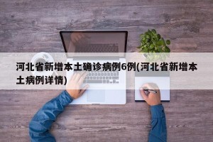 河北省新增本土确诊病例6例(河北省新增本土病例详情)
