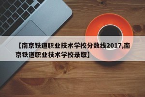 【南京铁道职业技术学校分数线2017,南京铁道职业技术学校录取】