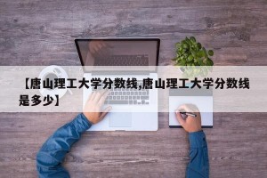 【唐山理工大学分数线,唐山理工大学分数线是多少】