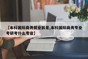 【本科国际商务就业前景,本科国际商务专业考研考什么专业】