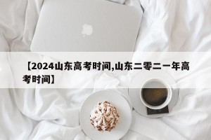 【2024山东高考时间,山东二零二一年高考时间】