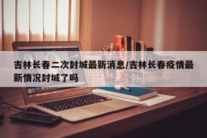 吉林长春二次封城最新消息/吉林长春疫情最新情况封城了吗