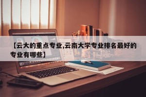 【云大的重点专业,云南大学专业排名最好的专业有哪些】