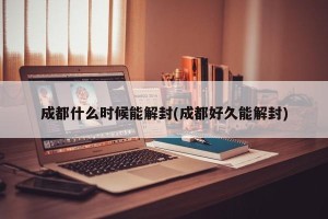 成都什么时候能解封(成都好久能解封)