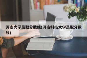 河南大学录取分数线(河南科技大学录取分数线)